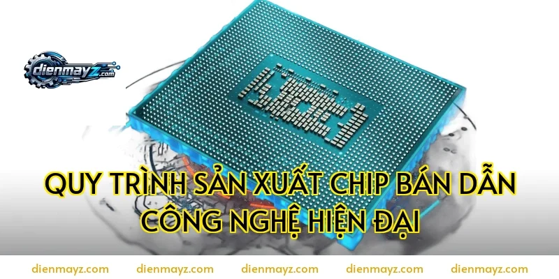 Quy trình sản xuất chip bán dẫn công nghệ hiện đại