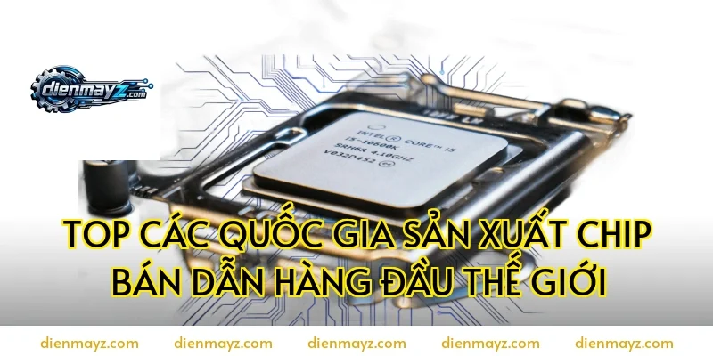 Top Các Quốc Gia Sản Xuất Chip Bán Dẫn Hàng Đầu Thế Giới