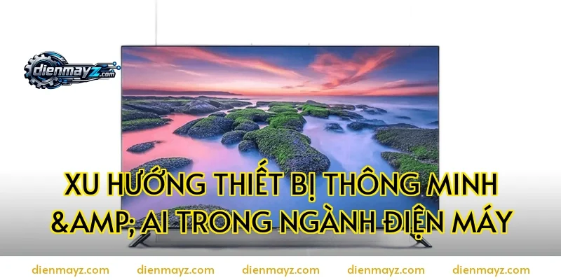 Xu Hướng Thiết Bị Thông Minh & AI Trong Ngành Điện Máy