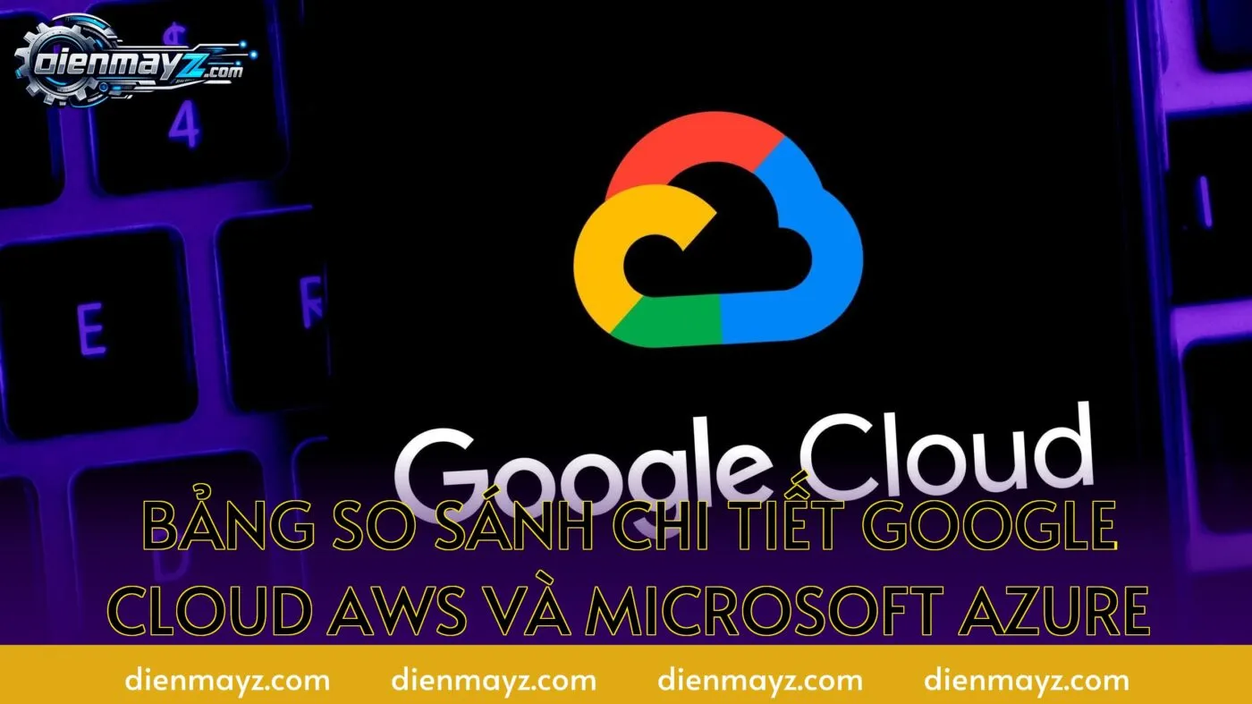 Bảng so sánh chi tiết Google Cloud AWS và Microsoft Azure