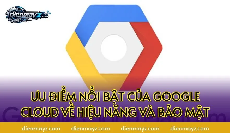 Ưu điểm nổi bật của Google Cloud về hiệu năng và bảo mật