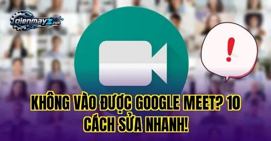 Không vào được Google Meet? 10 cách sửa nhanh!
